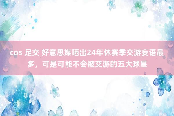 cos 足交 好意思媒晒出24年休赛季交游妄语最多，可是可能不会被交游的五大球星