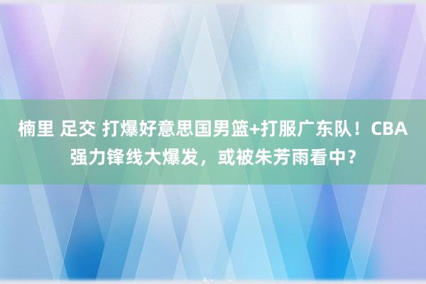 楠里 足交 打爆好意思国男篮+打服广东队！CBA强力锋线大爆发，或被朱芳雨看中？