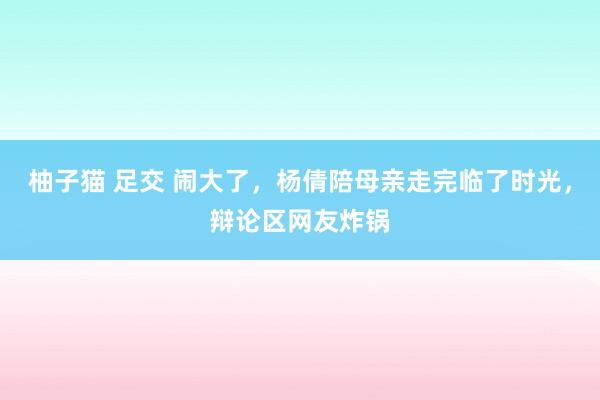 柚子猫 足交 闹大了，杨倩陪母亲走完临了时光，辩论区网友炸锅