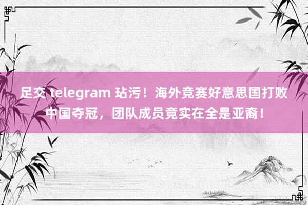 足交 telegram 玷污！海外竞赛好意思国打败中国夺冠，团队成员竟实在全是亚裔！