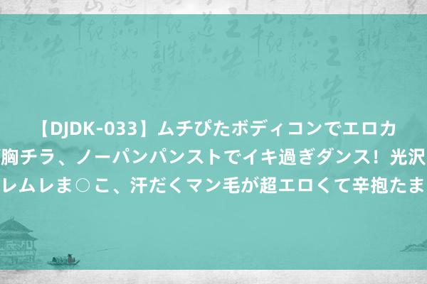 【DJDK-033】ムチぴたボディコンでエロカワGALや爆乳お姉さんが胸チラ、ノーパンパンストでイキ過ぎダンス！光沢パンストから透けたムレムレま○こ、汗だくマン毛が超エロくて辛抱たまりまっしぇん！ 2 《带着淘宝回七零》爆火，同类矿藏演义还有这些，雅瞻念刺激