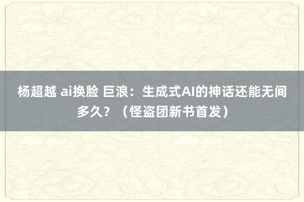 杨超越 ai换脸 巨浪：生成式AI的神话还能无间多久？（怪盗团新书首发）