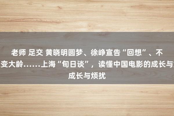 老师 足交 黄晓明圆梦、徐峥宣告“回想”、不雅众变大龄……上海“旬日谈”，读懂中国电影的成长与烦扰