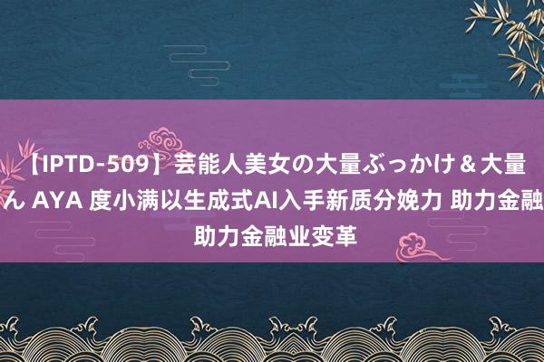 【IPTD-509】芸能人美女の大量ぶっかけ＆大量ごっくん AYA 度小满以生成式AI入手新质分娩力 助力金融业变革