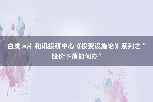 白虎 a片 和讯投研中心《投资设施论》系列之“股价下落如何办”