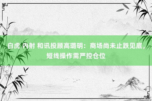 白虎 内射 和讯投顾高璐明：商场尚未止跌见底，短线操作需严控仓位