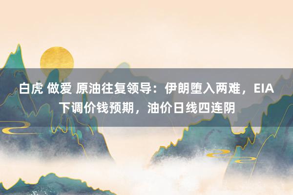 白虎 做爱 原油往复领导：伊朗堕入两难，EIA下调价钱预期，油价日线四连阴