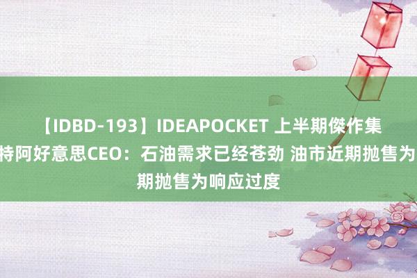 【IDBD-193】IDEAPOCKET 上半期傑作集2009 沙特阿好意思CEO：石油需求已经苍劲 油市近期抛售为响应过度