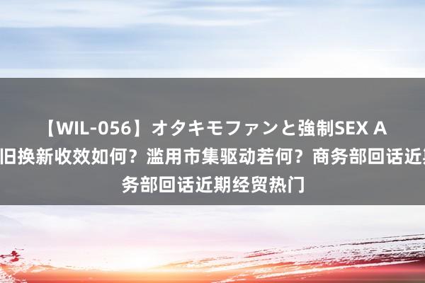 【WIL-056】オタキモファンと強制SEX AYA 汽车以旧换新收效如何？滥用市集驱动若何？商务部回话近期经贸热门