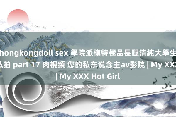 hongkongdoll sex 學院派模特極品長腿清純大學生好意思眉私拍 part 17 肉視頻 您的私东说念主av影院 | My XXX Hot Girl