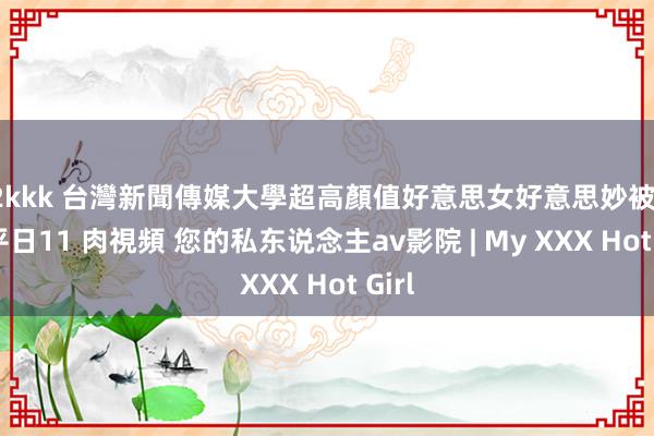 02kkk 台灣新聞傳媒大學超高顏值好意思女好意思妙被曝光 平日11 肉視頻 您的私东说念主av影院 | My XXX Hot Girl