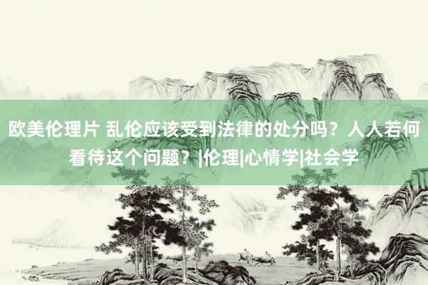 欧美伦理片 乱伦应该受到法律的处分吗？人人若何看待这个问题？|伦理|心情学|社会学