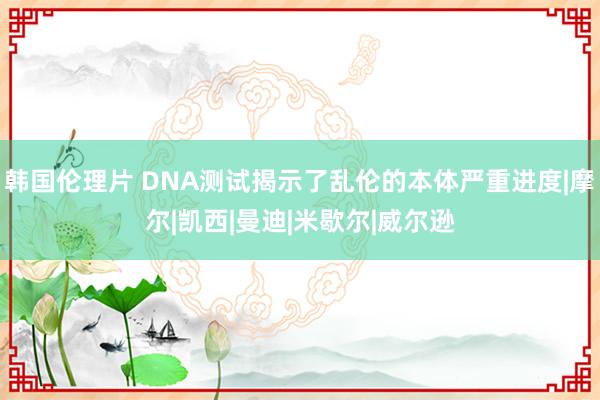 韩国伦理片 DNA测试揭示了乱伦的本体严重进度|摩尔|凯西|曼迪|米歇尔|威尔逊