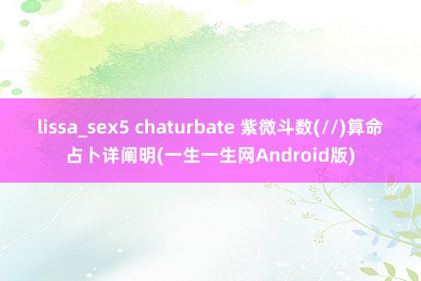 lissa_sex5 chaturbate 紫微斗数(//)算命占卜详阐明(一生一生网Android版)