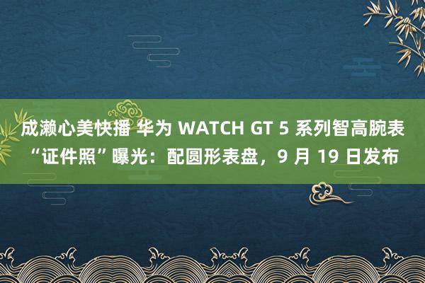 成濑心美快播 华为 WATCH GT 5 系列智高腕表“证件照”曝光：配圆形表盘，9 月 19 日发布