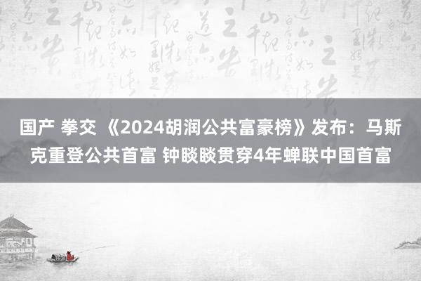 国产 拳交 《2024胡润公共富豪榜》发布：马斯克重登公共首富 钟睒睒贯穿4年蝉联中国首富