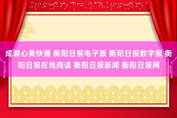 成濑心美快播 衡阳日报电子版 衡阳日报数字报 衡阳日报在线阅读 衡阳日报新闻 衡阳日报网