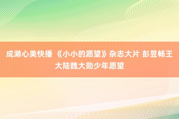 成濑心美快播 《小小的愿望》杂志大片 彭昱畅王大陆魏大勋少年愿望