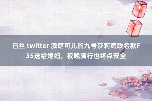 白丝 twitter 激萌可儿的九号莎莉鸡联名款F35送给媳妇，夜晚骑行也终点安全