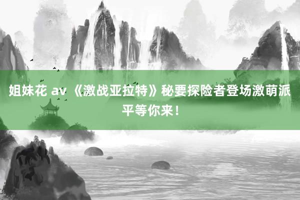 姐妹花 av 《激战亚拉特》秘要探险者登场激萌派平等你来！