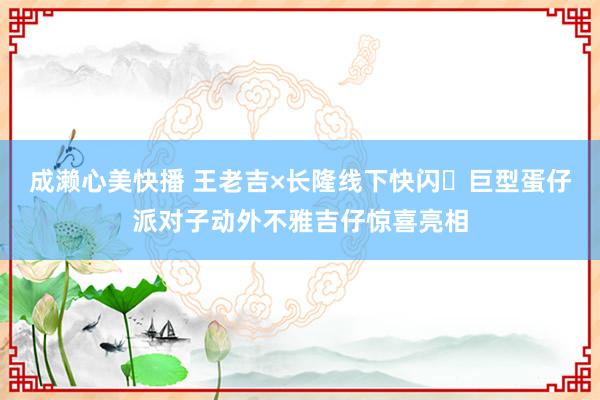 成濑心美快播 王老吉×长隆线下快闪️巨型蛋仔派对子动外不雅吉仔惊喜亮相