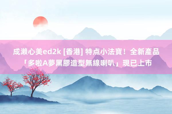 成濑心美ed2k [香港] 特点小法寶！全新產品「多啦A夢黑膠造型無線喇叭」現已上市