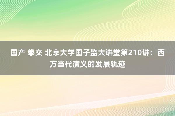 国产 拳交 北京大学国子监大讲堂第210讲：西方当代演义的发展轨迹