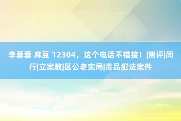 李蓉蓉 麻豆 12304，这个电话不错接！|测评|闵行|立案数|区公老实局|毒品犯法案件