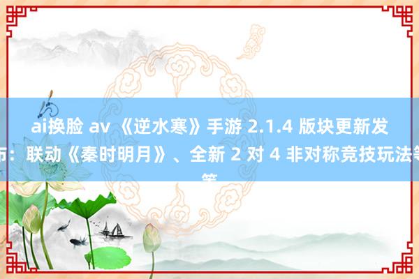 ai换脸 av 《逆水寒》手游 2.1.4 版块更新发布：联动《秦时明月》、全新 2 对 4 非对称竞技玩法等