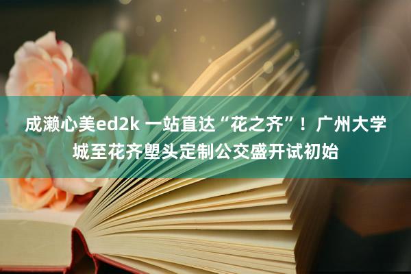 成濑心美ed2k 一站直达“花之齐”！广州大学城至花齐塱头定制公交盛开试初始