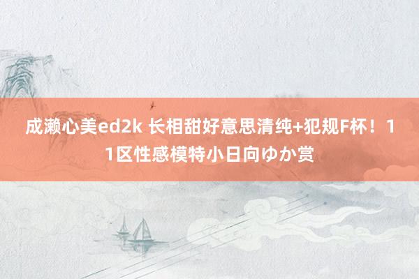 成濑心美ed2k 长相甜好意思清纯+犯规F杯！11区性感模特小日向ゆか赏