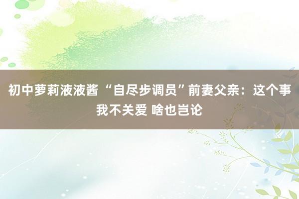 初中萝莉液液酱 “自尽步调员”前妻父亲：这个事我不关爱 啥也岂论